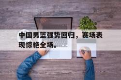 中国男篮强势回归，赛场表现惊艳全场。
