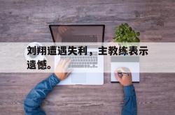 爱游戏最新首页登录-刘翔遭遇失利，主教练表示遗憾。