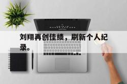 刘翔再创佳绩，刷新个人纪录。