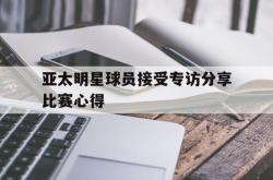 爱游戏最新首页登录-亚太明星球员接受专访分享比赛心得