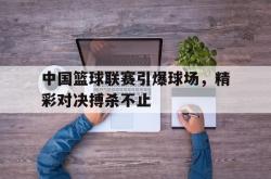 爱游戏最新首页登录-中国篮球联赛引爆球场，精彩对决搏杀不止