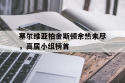 爱游戏最新首页登录-塞尔维亚柏金斯顿余热未尽，高居小组榜首