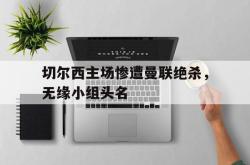 爱游戏最新官网-切尔西主场惨遭曼联绝杀，无缘小组头名