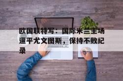 爱游戏最新官网-欧国联特写：国际米兰主场逼平尤文图斯，保持不败纪录
