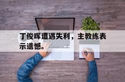 爱游戏最新首页登录-丁俊晖遭遇失利，主教练表示遗憾。后缀