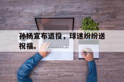 爱游戏最新首页登录-孙杨宣布退役，球迷纷纷送祝福。