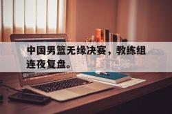 爱游戏最新官网-中国男篮无缘决赛，教练组连夜复盘。