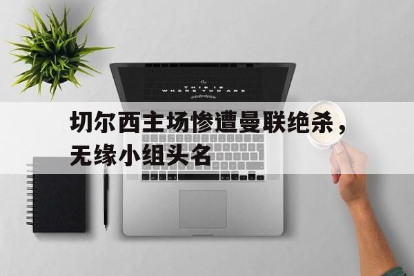 切尔西主场惨遭曼联绝杀，无缘小组头名